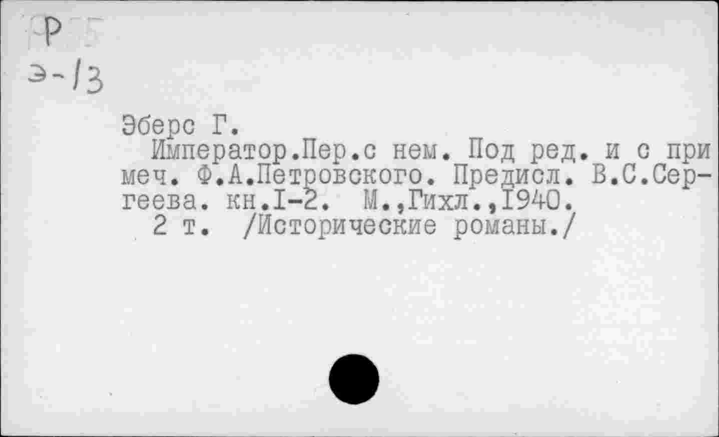 ﻿р
э'/3
Эбере Г.
Император.Пер.с нем. Под ред. и с при меч. Ф.А.Петровского. Предисл. В.С.Сергеева. кн.1-2. М.,Гихл.,1940.
2 т. /Исторические романы./